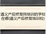 遵义产后修复师培训的学校在哪(遵义产后修复培训校)