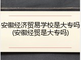 安徽经济贸易学校是大专吗(安徽经贸是大专吗)
