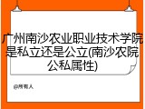 广州南沙农业职业技术学院是私立还是公立(南沙农院公私属性)