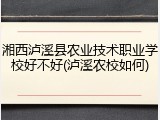湘西泸溪县农业技术职业学校好不好(泸溪农校如何)