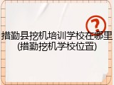 措勤县挖机培训学校在哪里(措勤挖机学校位置)