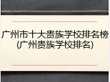 广州市十大贵族学校排名榜(广州贵族学校排名)