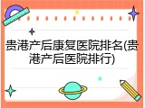 贵港产后康复医院排名(贵港产后医院排行)