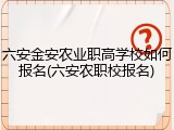 六安金安农业职高学校如何报名(六安农职校报名)