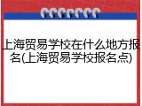 上海贸易学校在什么地方报名(上海贸易学校报名点)