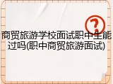 商贸旅游学校面试职中生能过吗(职中商贸旅游面试)