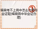 福鼎考不上高中怎么办理毕业证呢(福鼎高中毕业证办理)