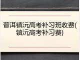 普洱镇沅高考补习班收费(镇沅高考补习费)