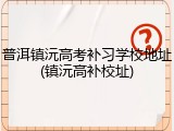 普洱镇沅高考补习学校地址(镇沅高补校址)