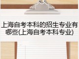 上海自考本科的招生专业有哪些(上海自考本科专业)