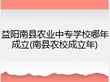 益阳南县农业中专学校哪年成立(南县农校成立年)