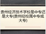 贵州经济技术学校是中专还是大专(贵州经校属中专或大专)