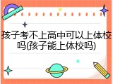 孩子考不上高中可以上体校吗(孩子能上体校吗)