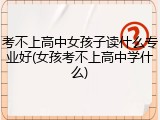 考不上高中女孩子读什么专业好(女孩考不上高中学什么)