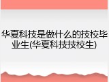 华夏科技是做什么的技校毕业生(华夏科技技校生)