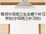 普洱宁洱高三生去哪个补习学校(宁洱高三补习校)