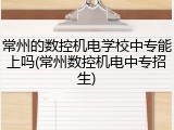 常州的数控机电学校中专能上吗(常州数控机电中专招生)