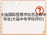 大连国际贸易学校怎么样中专生(大连中专学校评价)