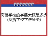 商贸学校的学费大概是多少(商贸学校学费多少)