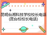 昆明台湘科技学校校长电话(昆台校校长电话)