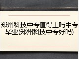 郑州科技中专值得上吗中专毕业(郑州科技中专好吗)