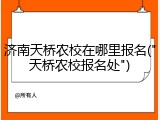 济南天桥农校在哪里报名("天桥农校报名处")