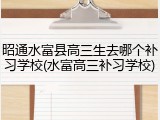昭通水富县高三生去哪个补习学校(水富高三补习学校)