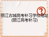 丽江古城高考补习学校地址(丽江高考补习)