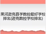 黑河逊克县学数控最好学校排名(逊克数控学校排名)
