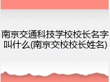南京交通科技学校校长名字叫什么(南京交校校长姓名)