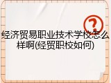 经济贸易职业技术学校怎么样啊(经贸职校如何)