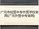 广元市经贸中专外贸学校官网(广元外贸中专官网)