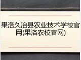 果洛久治县农业技术学校官网(果洛农校官网)