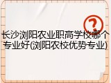 长沙浏阳农业职高学校哪个专业好(浏阳农校优势专业)