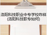 洛阳科技职业中专学校咋样(洛阳科技职专如何)