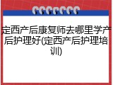定西产后康复师去哪里学产后护理好(定西产后护理培训)