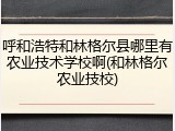 呼和浩特和林格尔县哪里有农业技术学校啊(和林格尔农业技校)