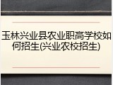 玉林兴业县农业职高学校如何招生(兴业农校招生)
