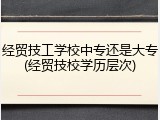 经贸技工学校中专还是大专(经贸技校学历层次)