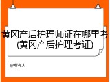 黄冈产后护理师证在哪里考(黄冈产后护理考证)