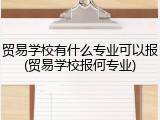 贸易学校有什么专业可以报(贸易学校报何专业)
