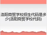洛阳商贸学校招生代码是多少(洛阳商贸学校代码)