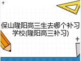 保山隆阳高三生去哪个补习学校(隆阳高三补习)