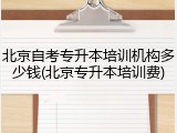 北京自考专升本培训机构多少钱(北京专升本培训费)