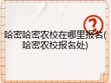哈密哈密农校在哪里报名(哈密农校报名处)
