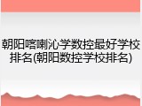 朝阳喀喇沁学数控最好学校排名(朝阳数控学校排名)