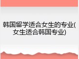 韩国留学适合女生的专业(女生适合韩国专业)