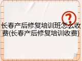 长春产后修复培训班怎么收费(长春产后修复培训收费)