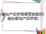 烟台产后修复哪里做最好(烟台最佳产后修复)