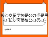 长沙商贸学校是公办还是民办(长沙商贸校公办民办)